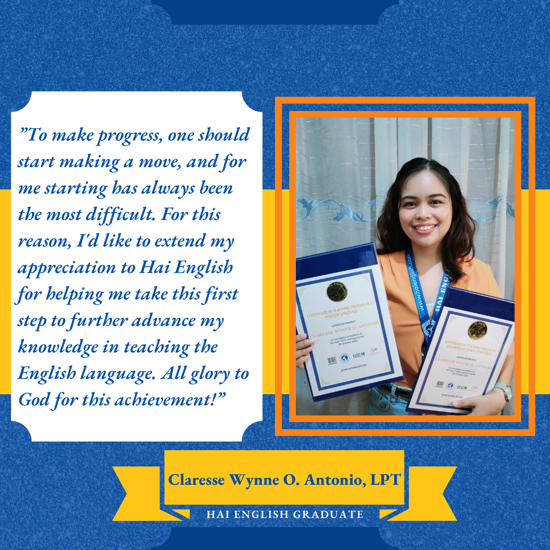 Testimony from Claresse Wynne O. Antonio, LPT, Hai English Graduate: “To make progress, one should start making a move, and for me starting has always been the most difficult. For this reason, I’d like to extend my appreciation to Hai English for helping me take this first step to further advance my knowledge in teaching the English language. All glory to God for this achievement!” 