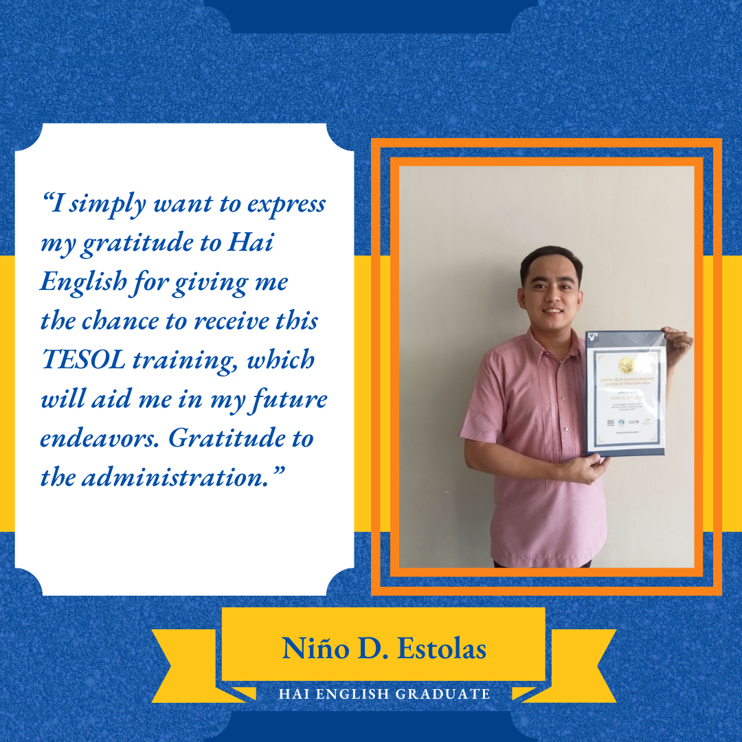 Testimony from Niño D. Estolas, Hai English Graduate: “I simply want to express my gratitude to Hai English for giving me the chance to receive this TESOL training, which will aid me in my future endeavors. Gratitude to the administration.”
