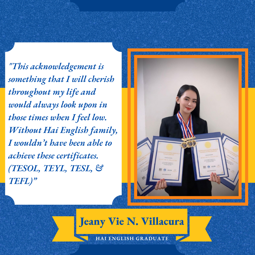 Testimony from Jeany Vie N. Villacura, Hai English Graduate: “This acknowledgment is something that I will cherish throughout my life and would always look upon those times when I feel low. Without Hai English family, I wouldn’t have been able to achieve these certificates. (TESOL, TEYL, TESL, & TEFL)” 